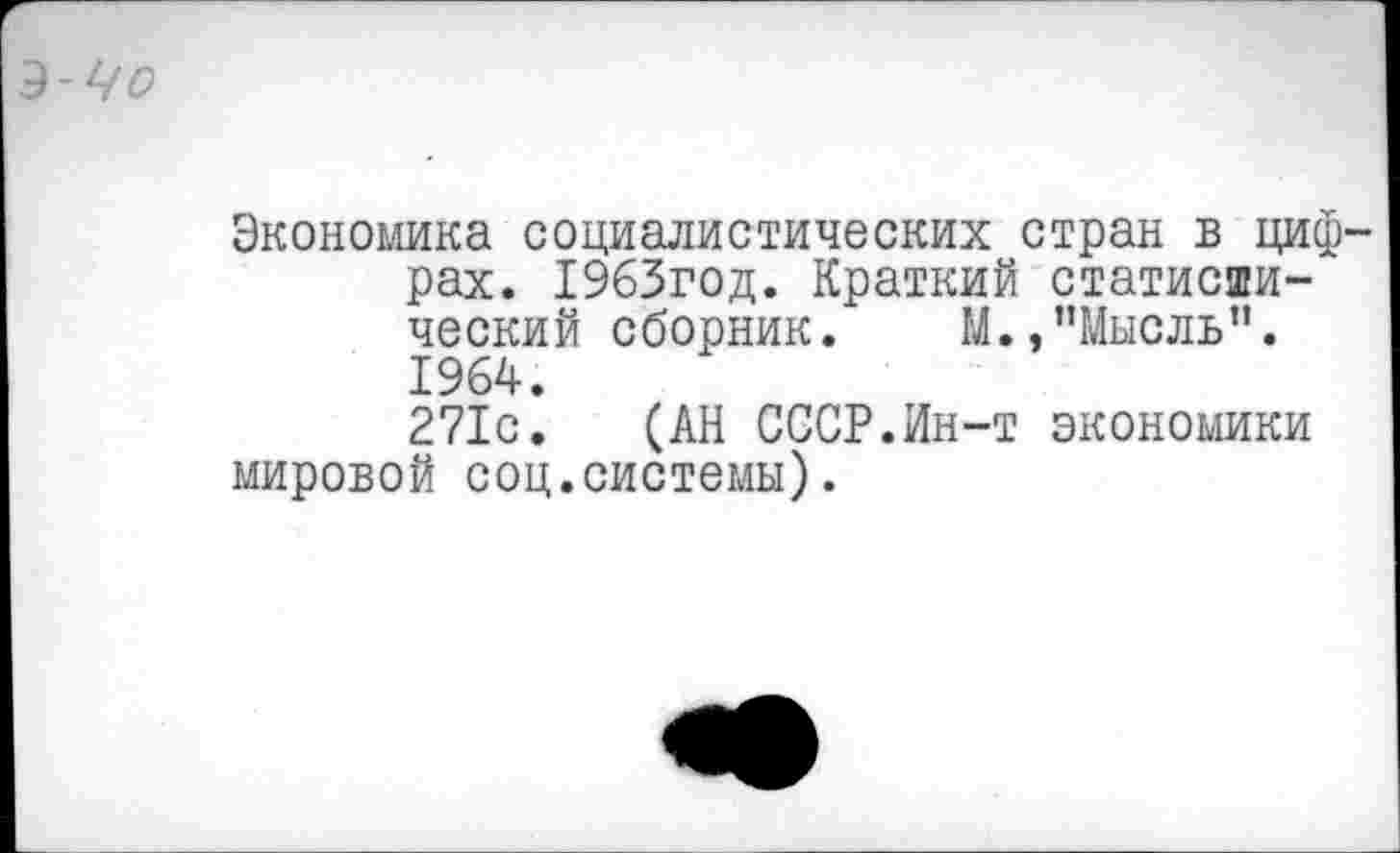 ﻿З-Чо
Экономика социалистических стран в цифрах. 1963год. Краткий статистический сборник. М., ’’Мысль". 1964. 271с. (АН СССР.Ин-т экономики мировой соц.системы).